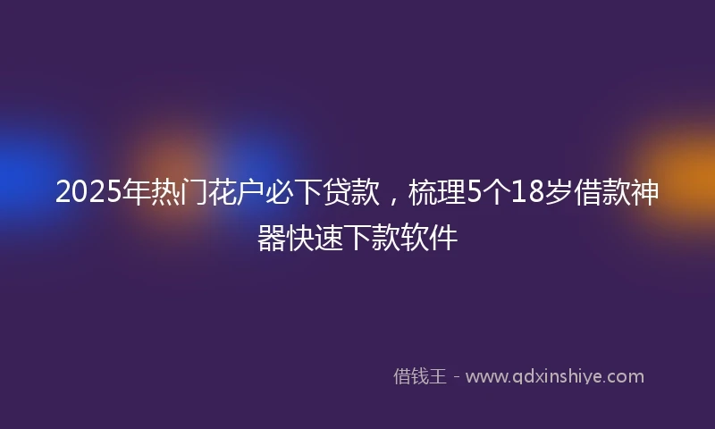 2025年热门花户必下贷款，梳理5个18岁借款神器快速下款软件