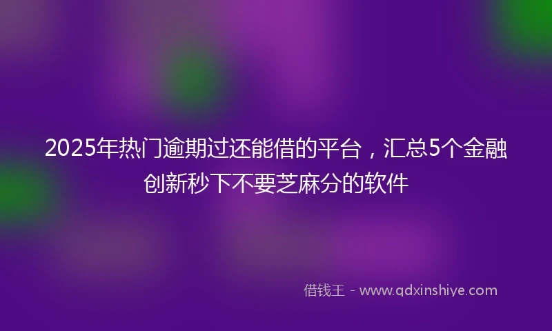 2025年热门逾期过还能借的平台，汇总5个金融创新秒下不要芝麻分的软件