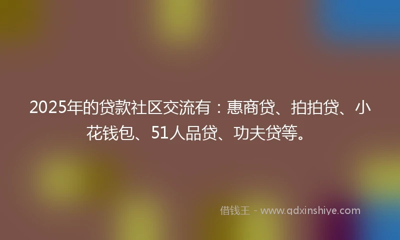 2025年的贷款社区交流有：惠商贷、拍拍贷、小花钱包、51人品贷、功夫贷等。