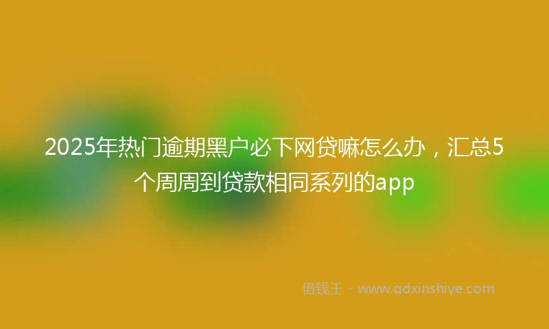 2025年热门逾期黑户必下网贷嘛怎么办，汇总5个周周到贷款相同系列的app