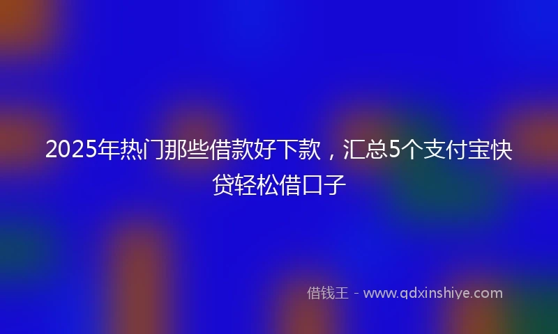 2025年热门那些借款好下款，汇总5个支付宝快贷轻松借口子