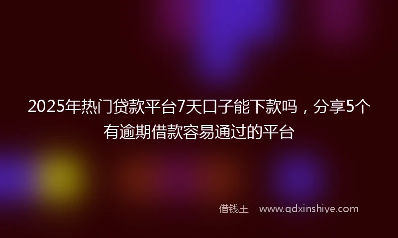 2025年热门贷款平台7天口子能下款吗，分享5个有逾期借款容易通过的平台