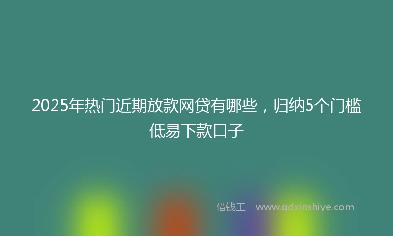 2025年热门近期放款网贷有哪些，归纳5个门槛低易下款口子