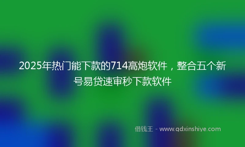 2025年热门能下款的714高炮软件，整合五个新号易贷速审秒下款软件
