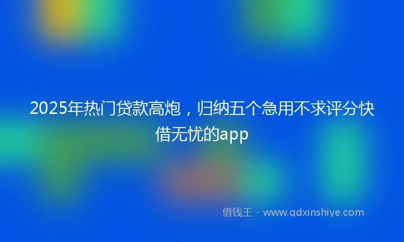 2025年热门贷款高炮,归纳五个急用不求评分快借无忧的app