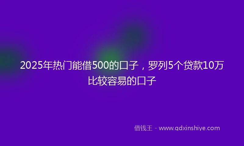 2025年热门能借500的口子，罗列5个贷款10万比较容易的口子