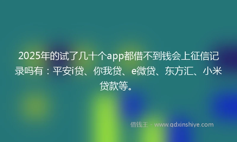 2025年的试了几十个app都借不到钱会上征信记录吗有：平安i贷、你我贷、e微贷、东方汇、小米贷款等。