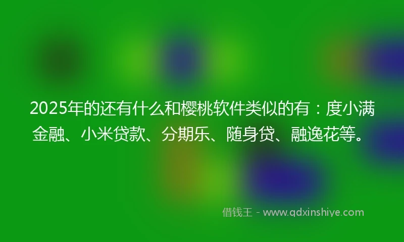 2025年的还有什么和樱桃软件类似的有：度小满金融、小米贷款、分期乐、随身贷、融逸花等。