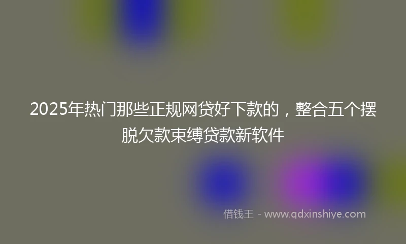 2025年热门那些正规网贷好下款的，整合五个摆脱欠款束缚贷款新软件