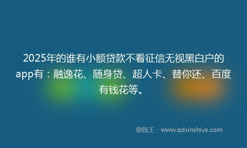 2025年的谁有小额贷款不看征信无视黑白户的app有：融逸花、随身贷、超人卡、替你还、百度有钱花等。