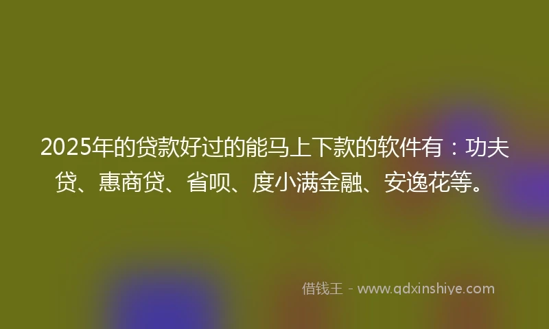 2025年的贷款好过的能马上下款的软件有：功夫贷、惠商贷、省呗、度小满金融、安逸花等。