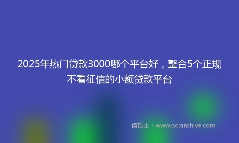 2025年热门贷款3000哪个平台好，整合5个正规不看征信的小额贷款平台
