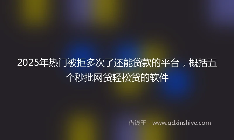 2025年热门被拒多次了还能贷款的平台，概括五个秒批网贷轻松贷的软件