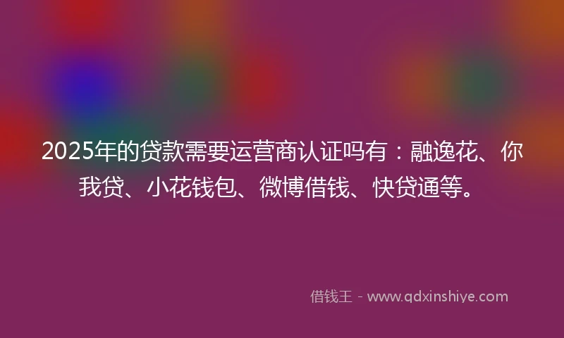 2025年的贷款需要运营商认证吗有：融逸花、你我贷、小花钱包、微博借钱、快贷通等。