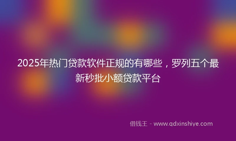 2025年热门贷款软件正规的有哪些,罗列五个最新秒批小额贷款平台