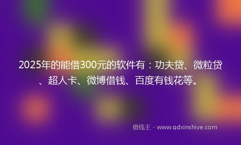2025年的能借300元的软件有：功夫贷、微粒贷、超人卡、微博借钱、百度有钱花等。