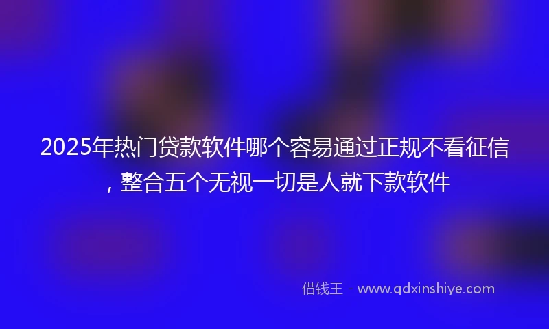 2025年热门贷款软件哪个容易通过正规不看征信，整合五个无视一切是人就下款软件