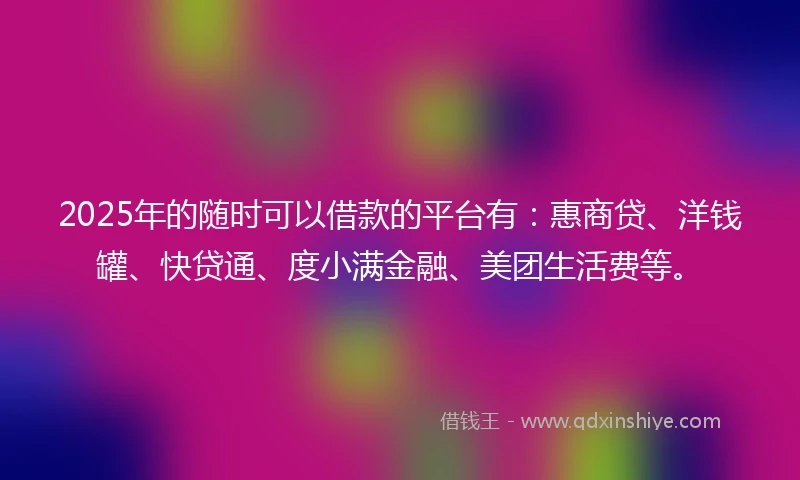 2025年的随时可以借款的平台有：惠商贷、洋钱罐、快贷通、度小满金融、美团生活费等。