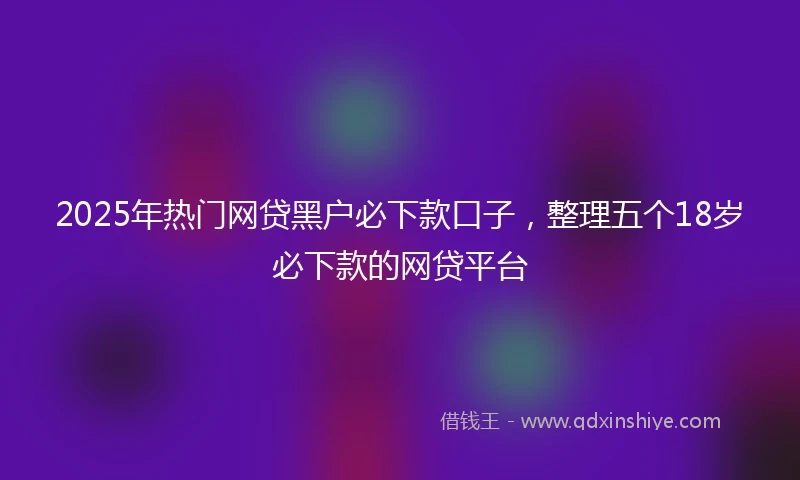 2025年热门网贷黑户必下款口子，整理五个18岁必下款的网贷平台