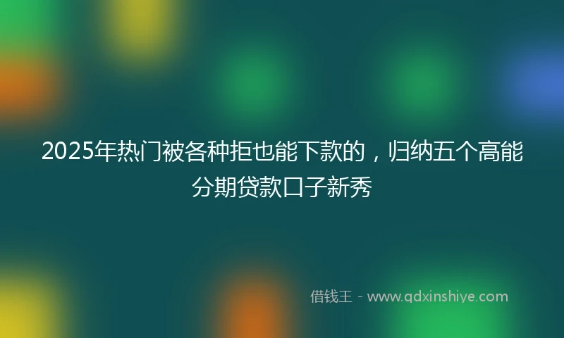 2025年热门被各种拒也能下款的，归纳五个高能分期贷款口子新秀