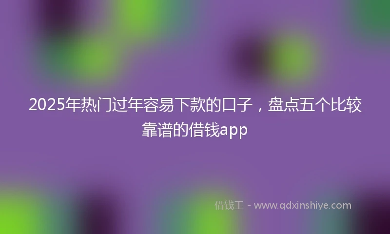 2025年热门过年容易下款的口子，盘点五个比较靠谱的借钱app