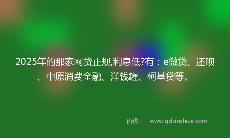 2025年的那家网贷正规,利息低?有：e微贷、还呗、中原消费金融、洋钱罐、柯基贷等。