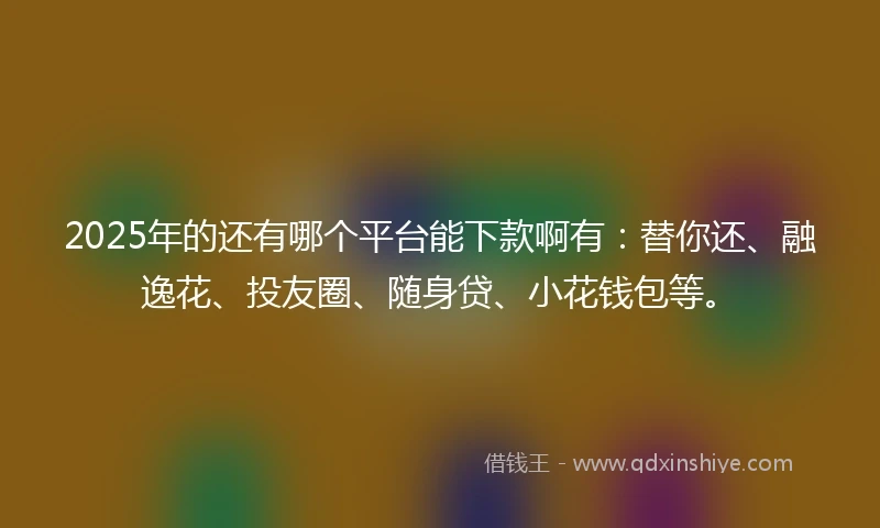 2025年的还有哪个平台能下款啊有:替你还、融逸花、投友圈、随身贷、小花钱包等。