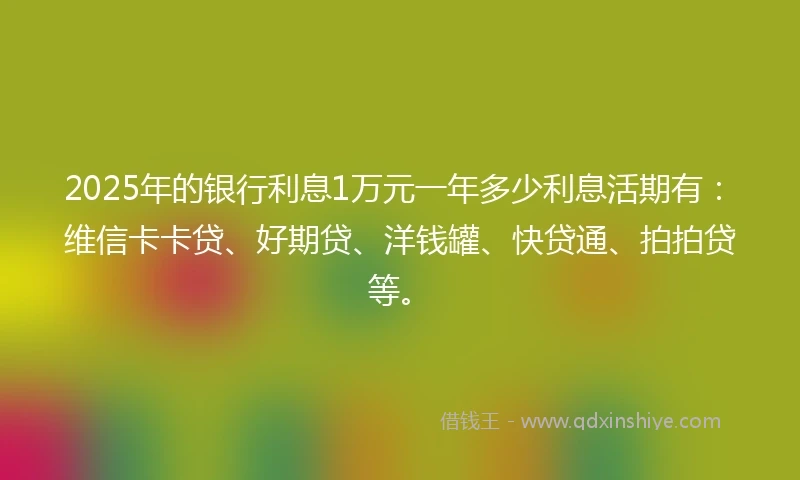 2025年的银行利息1万元一年多少利息活期有：维信卡卡贷、好期贷、洋钱罐、快贷通、拍拍贷等。