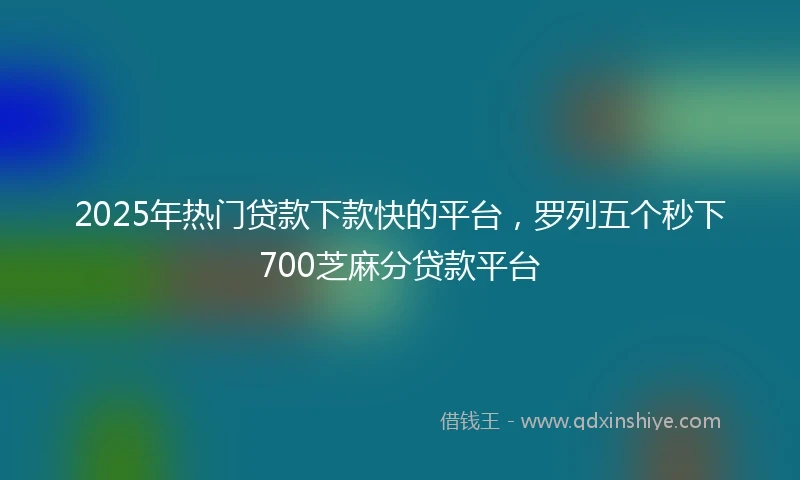 2025年热门贷款下款快的平台，罗列五个秒下700芝麻分贷款平台