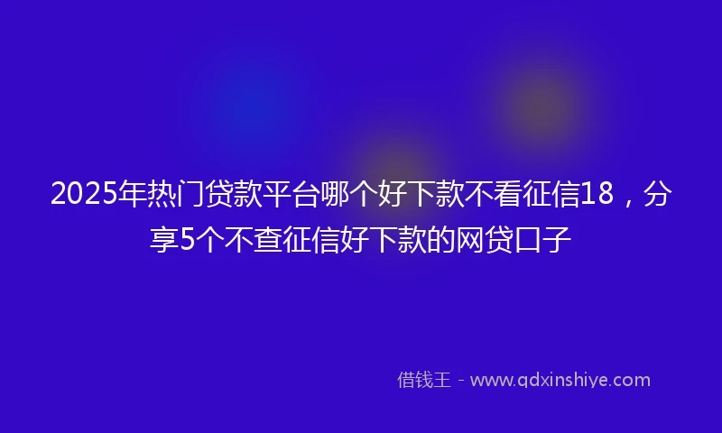 2025年热门贷款平台哪个好下款不看征信18，分享5个不查征信好下款的网贷口子