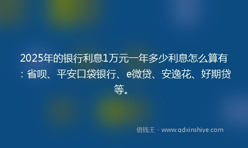 2025年的银行利息1万元一年多少利息怎么算有：省呗、平安口袋银行、e微贷、安逸花、好期贷等。