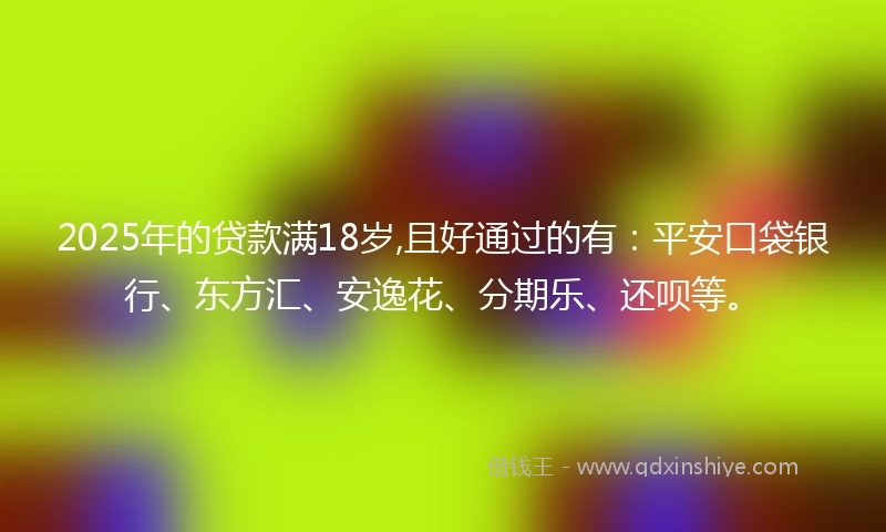 2025年的贷款满18岁,且好通过的有：平安口袋银行、东方汇、安逸花、分期乐、还呗等。