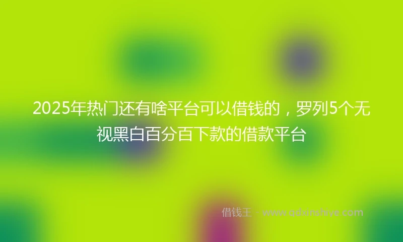 2025年热门还有啥平台可以借钱的，罗列5个无视黑白百分百下款的借款平台