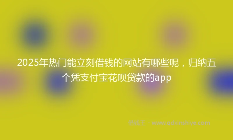 2025年热门能立刻借钱的网站有哪些呢，归纳五个凭支付宝花呗贷款的app