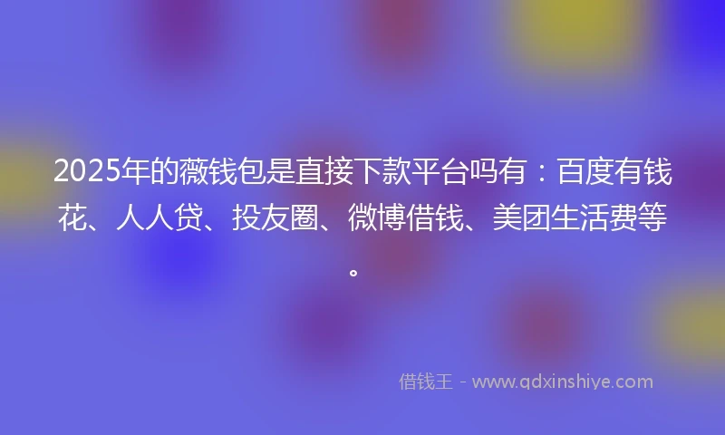2025年的薇钱包是直接下款平台吗有：百度有钱花、人人贷、投友圈、微博借钱、美团生活费等。