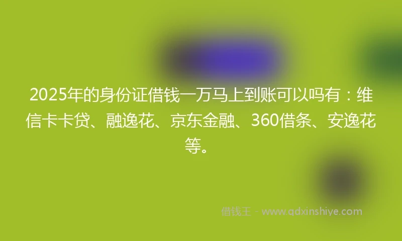 2025年的身份证借钱一万马上到账可以吗有：维信卡卡贷、融逸花、京东金融、360借条、安逸花等。