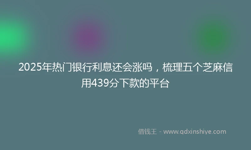 2025年热门银行利息还会涨吗,梳理五个芝麻信用439分下款的平台