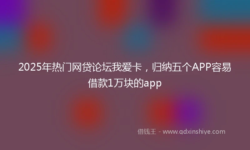 2025年热门网贷论坛我爱卡，归纳五个APP容易借款1万块的app