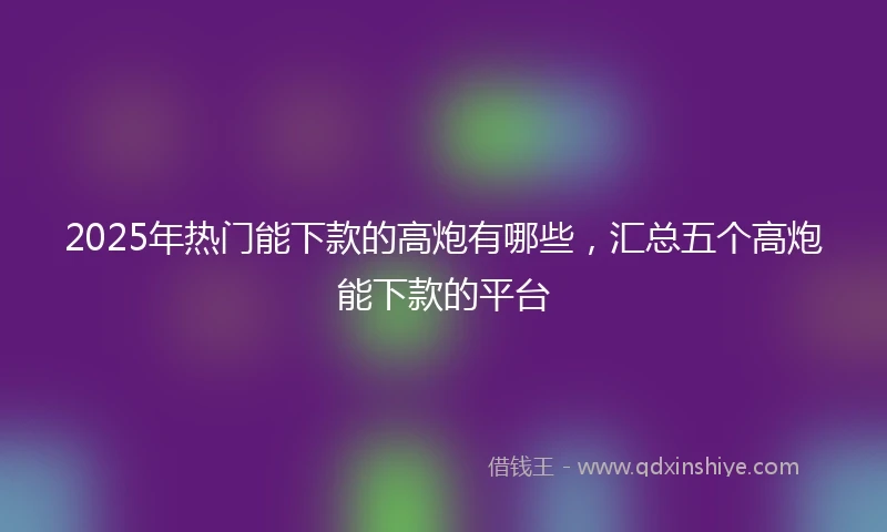 2025年热门能下款的高炮有哪些，汇总五个高炮能下款的平台