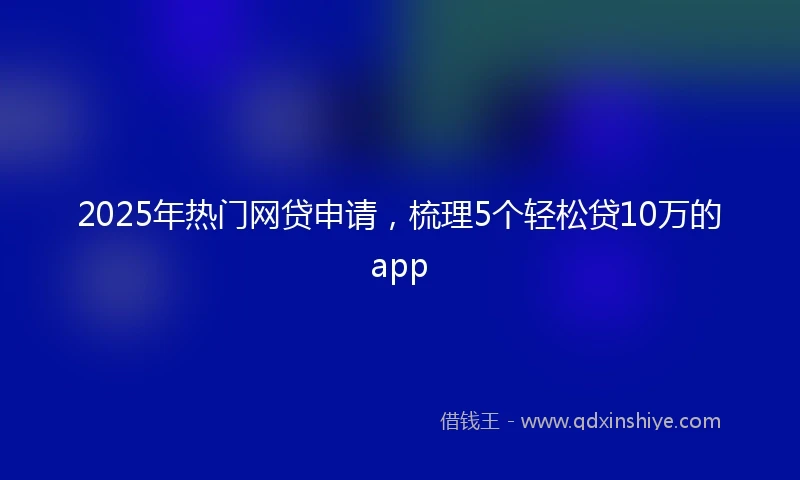 2025年热门网贷申请，梳理5个轻松贷10万的app