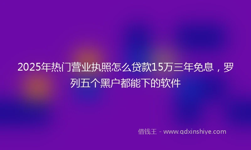 2025年热门营业执照怎么贷款15万三年免息,罗列五个黑户都能下的软件