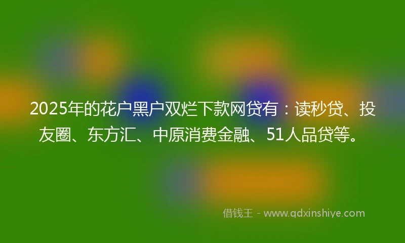 2025年的花户黑户双烂下款网贷有：读秒贷、投友圈、东方汇、中原消费金融、51人品贷等。