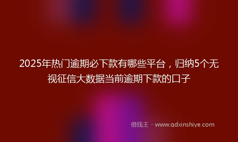 2025年热门逾期必下款有哪些平台，归纳5个无视征信大数据当前逾期下款的口子