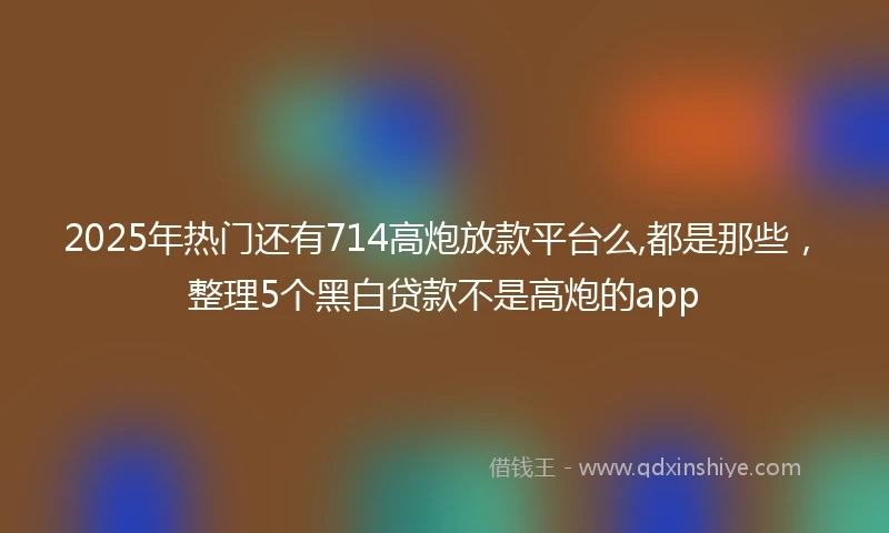 2025年热门还有714高炮放款平台么,都是那些，整理5个黑白贷款不是高炮的app