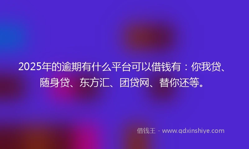 2025年的逾期有什么平台可以借钱有：你我贷、随身贷、东方汇、团贷网、替你还等。