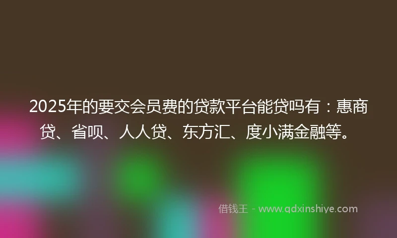 2025年的要交会员费的贷款平台能贷吗有：惠商贷、省呗、人人贷、东方汇、度小满金融等。