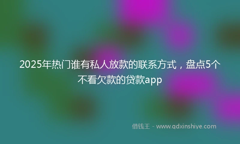 2025年热门谁有私人放款的联系方式，盘点5个不看欠款的贷款app