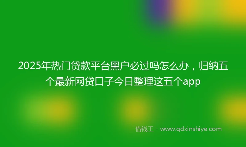 2025年热门贷款平台黑户必过吗怎么办，归纳五个最新网贷口子今日整理这五个app