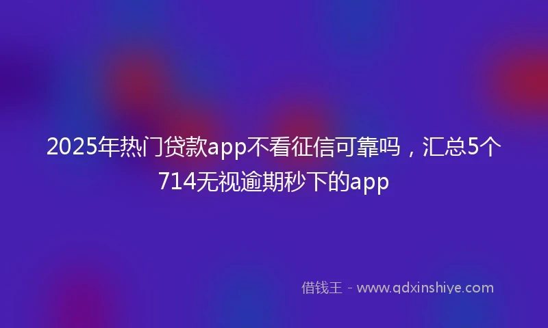 2025年热门贷款app不看征信可靠吗，汇总5个714无视逾期秒下的app