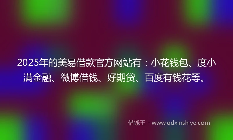 2025年的美易借款官方网站有：小花钱包、度小满金融、微博借钱、好期贷、百度有钱花等。
